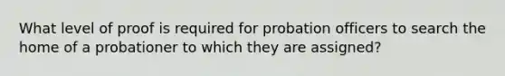 What level of proof is required for probation officers to search the home of a probationer to which they are assigned?