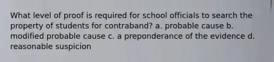 What level of proof is required for school officials to search the property of students for contraband? a. probable cause b. modified probable cause c. a preponderance of the evidence d. reasonable suspicion