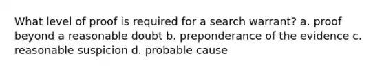 What level of proof is required for a search warrant? a. proof beyond a reasonable doubt b. preponderance of the evidence c. reasonable suspicion d. probable cause