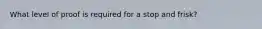 What level of proof is required for a stop and frisk?
