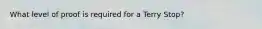 What level of proof is required for a Terry Stop?