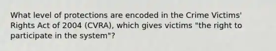 What level of protections are encoded in the Crime Victims' Rights Act of 2004 (CVRA), which gives victims "the right to participate in the system"?