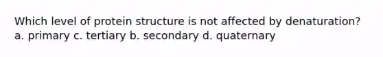 Which level of protein structure is not affected by denaturation? a. primary c. tertiary b. secondary d. quaternary