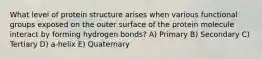 What level of protein structure arises when various functional groups exposed on the outer surface of the protein molecule interact by forming hydrogen bonds? A) Primary B) Secondary C) Tertiary D) a-helix E) Quaternary