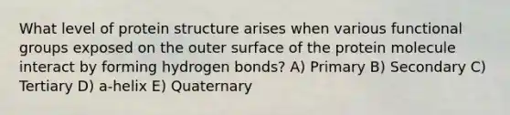 What level of protein structure arises when various functional groups exposed on the outer surface of the protein molecule interact by forming hydrogen bonds? A) Primary B) Secondary C) Tertiary D) a-helix E) Quaternary