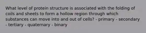 What level of protein structure is associated with the folding of coils and sheets to form a hollow region through which substances can move into and out of cells? - ​primary ​- secondary ​- tertiary ​- quaternary ​- binary