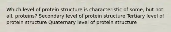 Which level of protein structure is characteristic of some, but not all, proteins? Secondary level of protein structure Tertiary level of protein structure Quaternary level of protein structure