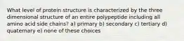 What level of protein structure is characterized by the three dimensional structure of an entire polypeptide including all amino acid side chains? a) primary b) secondary c) tertiary d) quaternary e) none of these choices