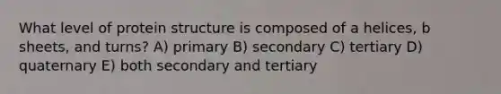 What level of protein structure is composed of a helices, b sheets, and turns? A) primary B) secondary C) tertiary D) quaternary E) both secondary and tertiary