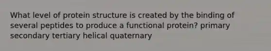 What level of protein structure is created by the binding of several peptides to produce a functional protein? primary secondary tertiary helical quaternary