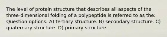 The level of protein structure that describes all aspects of the three-dimensional folding of a polypeptide is referred to as the: Question options: A) tertiary structure. B) secondary structure. C) quaternary structure. D) primary structure.