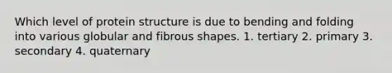 Which level of protein structure is due to bending and folding into various globular and fibrous shapes. 1. tertiary 2. primary 3. secondary 4. quaternary