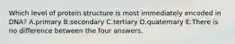 Which level of protein structure is most immediately encoded in DNA? A.primary B.secondary C.tertiary D.quaternary E.There is no difference between the four answers.