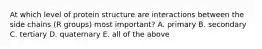 At which level of protein structure are interactions between the side chains (R groups) most important? A. primary B. secondary C. tertiary D. quaternary E. all of the above