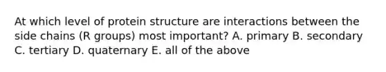 At which level of protein structure are interactions between the side chains (R groups) most important? A. primary B. secondary C. tertiary D. quaternary E. all of the above