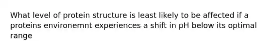 What level of protein structure is least likely to be affected if a proteins environemnt experiences a shift in pH below its optimal range