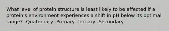 What level of protein structure is least likely to be affected if a protein's environment experiences a shift in pH below its optimal range? -Quaternary -Primary -Tertiary -Secondary