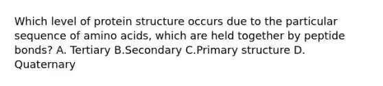 Which level of protein structure occurs due to the particular sequence of amino acids, which are held together by peptide bonds? A. Tertiary B.Secondary C.Primary structure D. Quaternary