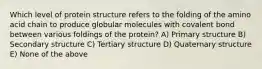 Which level of protein structure refers to the folding of the amino acid chain to produce globular molecules with covalent bond between various foldings of the protein? A) Primary structure B) Secondary structure C) Tertiary structure D) Quaternary structure E) None of the above