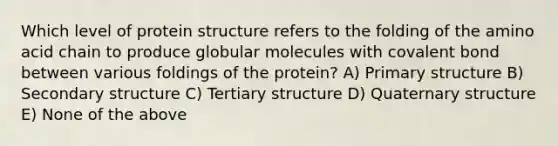 Which level of protein structure refers to the folding of the amino acid chain to produce globular molecules with covalent bond between various foldings of the protein? A) Primary structure B) Secondary structure C) Tertiary structure D) Quaternary structure E) None of the above