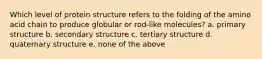 Which level of protein structure refers to the folding of the amino acid chain to produce globular or rod-like molecules? a. primary structure b. secondary structure c. tertiary structure d. quaternary structure e. none of the above