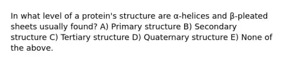 In what level of a protein's structure are α-helices and β-pleated sheets usually found? A) Primary structure B) Secondary structure C) Tertiary structure D) Quaternary structure E) None of the above.