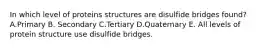 In which level of proteins structures are disulfide bridges found? A.Primary B. Secondary C.Tertiary D.Quaternary E. All levels of protein structure use disulfide bridges.