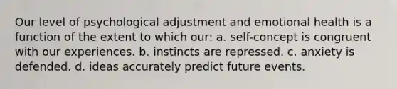 Our level of psychological adjustment and emotional health is a function of the extent to which our: a. self-concept is congruent with our experiences. b. instincts are repressed. c. anxiety is defended. d. ideas accurately predict future events.