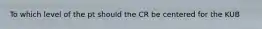 To which level of the pt should the CR be centered for the KUB