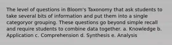 The level of questions in Bloom's Taxonomy that ask students to take several bits of information and put them into a single categoryor grouping. These questions go beyond simple recall and require students to combine data together. a. Knowledge b. Application c. Comprehension d. Synthesis e. Analysis