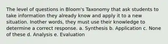 The level of questions in Bloom's Taxonomy that ask students to take information they already know and apply it to a new situation. Inother words, they must use their knowledge to determine a correct response. a. Synthesis b. Application c. None of these d. Analysis e. Evaluation