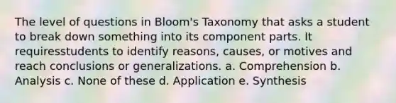 The level of questions in Bloom's Taxonomy that asks a student to break down something into its component parts. It requiresstudents to identify reasons, causes, or motives and reach conclusions or generalizations. a. Comprehension b. Analysis c. None of these d. Application e. Synthesis