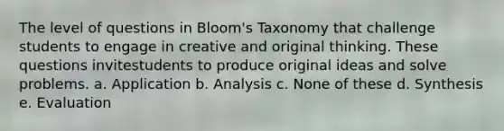 The level of questions in Bloom's Taxonomy that challenge students to engage in creative and original thinking. These questions invitestudents to produce original ideas and solve problems. a. Application b. Analysis c. None of these d. Synthesis e. Evaluation