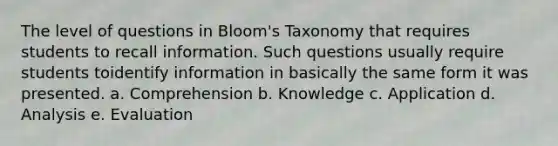 The level of questions in Bloom's Taxonomy that requires students to recall information. Such questions usually require students toidentify information in basically the same form it was presented. a. Comprehension b. Knowledge c. Application d. Analysis e. Evaluation