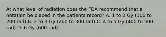 At what level of radiation does the FDA recommend that a notation be placed in the patients record? A. 1 to 2 Gy (100 to 200 rad) B. 2 to 3 Gy (200 to 300 rad) C. 4 to 5 Gy (400 to 500 rad) D. 6 Gy (600 rad)