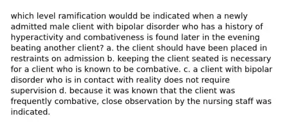 which level ramification wouldd be indicated when a newly admitted male client with bipolar disorder who has a history of hyperactivity and combativeness is found later in the evening beating another client? a. the client should have been placed in restraints on admission b. keeping the client seated is necessary for a client who is known to be combative. c. a client with bipolar disorder who is in contact with reality does not require supervision d. because it was known that the client was frequently combative, close observation by the nursing staff was indicated.