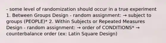 - some level of randomization should occur in a true experiment 1. Between Groups Design - random assignment: → subject to groups (PEOPLE)* 2. Within Subjects or Repeated Measures Design - random assignment: → order of CONDITIONS* → counterbalance order (ex: Latin Square Design)