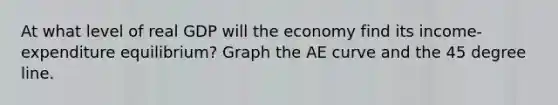 At what level of real GDP will the economy find its income-expenditure equilibrium? Graph the AE curve and the 45 degree line.