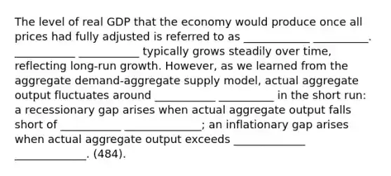 The level of real GDP that the economy would produce once all prices had fully adjusted is referred to as ____________ __________. ___________ ___________ typically grows steadily over time, reflecting long-run growth. However, as we learned from the aggregate demand-aggregate supply model, actual aggregate output fluctuates around ___________ __________ in the short run: a recessionary gap arises when actual aggregate output falls short of ___________ ______________; an inflationary gap arises when actual aggregate output exceeds _____________ _____________. (484).