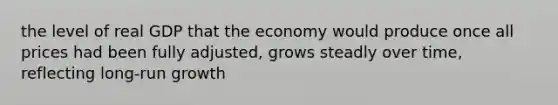 the level of real GDP that the economy would produce once all prices had been fully adjusted, grows steadly over time, reflecting long-run growth