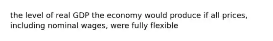 the level of real GDP the economy would produce if all prices, including nominal wages, were fully flexible