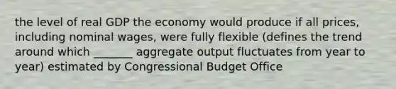 the level of real GDP the economy would produce if all prices, including nominal wages, were fully flexible (defines the trend around which _______ aggregate output fluctuates from year to year) estimated by Congressional Budget Office