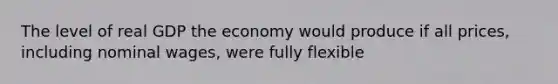 The level of real GDP the economy would produce if all prices, including nominal wages, were fully flexible