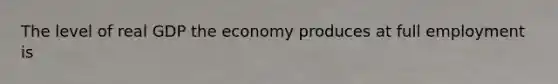 The level of real GDP the economy produces at full employment is