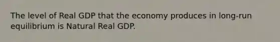 The level of Real GDP that the economy produces in long-run equilibrium is Natural Real GDP.