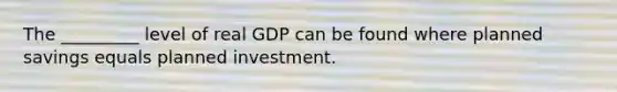 The _________ level of real GDP can be found where planned savings equals planned investment.