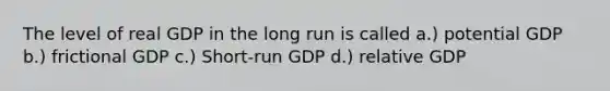 The level of real GDP in the long run is called a.) potential GDP b.) frictional GDP c.) Short-run GDP d.) relative GDP