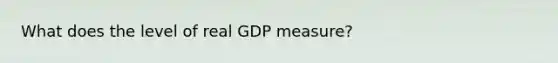 What does the level of real GDP measure?