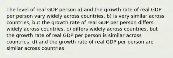 The level of real GDP person a) and the growth rate of real GDP per person vary widely across countries. b) is very similar across countries, but the growth rate of real GDP per person differs widely across countries. c) differs widely across countries, but the growth rate of real GDP per person is similar across countries. d) and the growth rate of real GDP per person are similar across countries