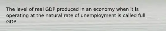 The level of real GDP produced in an economy when it is operating at the natural rate of unemployment is called full _____ GDP